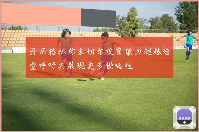 丹尼格林称米切尔攻筐能力超越哈登呼吁其展现更多侵略性