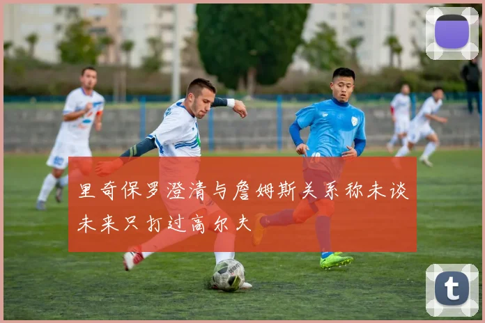 里奇保罗澄清与詹姆斯关系称未谈未来只打过高尔夫