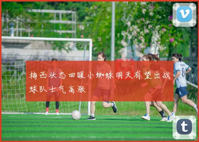 梅西状态回暖小蜘蛛明天有望出战球队士气高涨