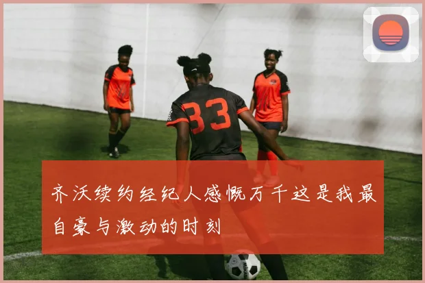 齐沃续约经纪人感慨万千这是我最自豪与激动的时刻