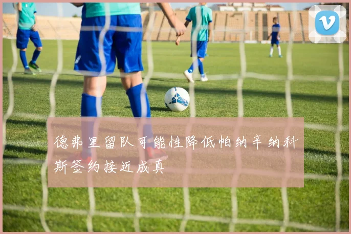 德弗里留队可能性降低帕纳辛纳科斯签约接近成真