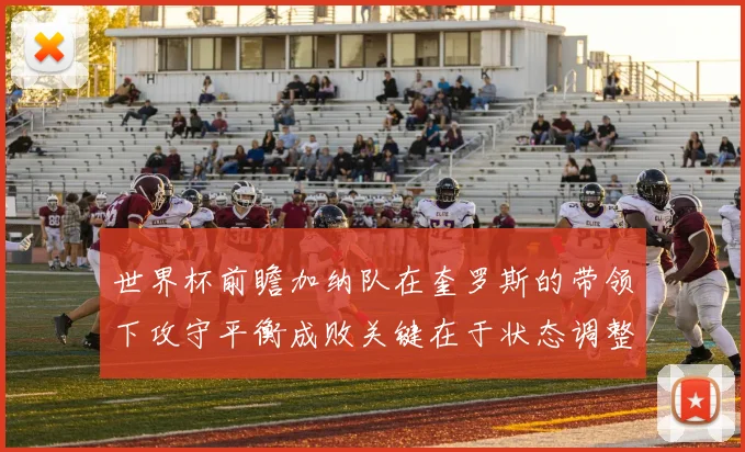 世界杯前瞻加纳队在奎罗斯的带领下攻守平衡成败关键在于状态调整