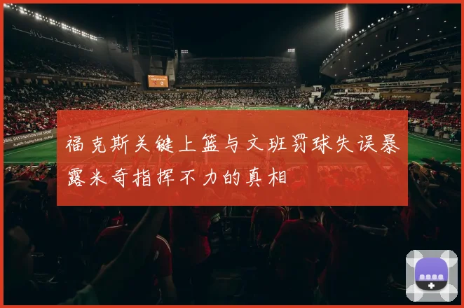 福克斯关键上篮与文班罚球失误暴露米奇指挥不力的真相