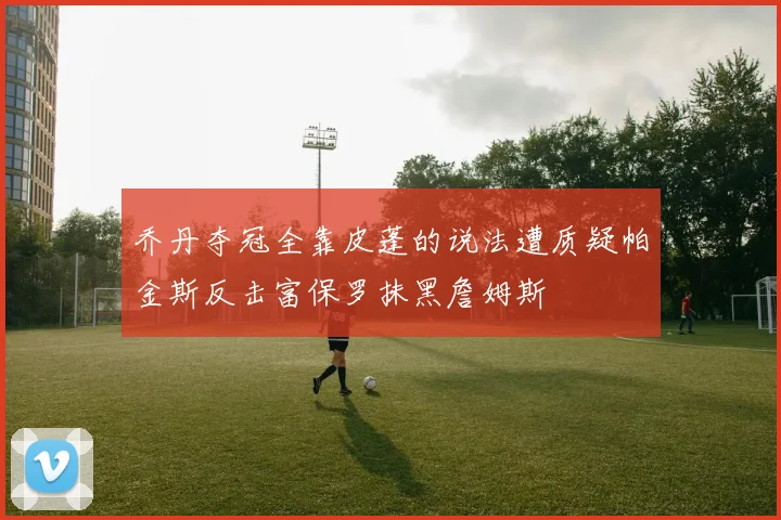 乔丹夺冠全靠皮蓬的说法遭质疑帕金斯反击富保罗抹黑詹姆斯