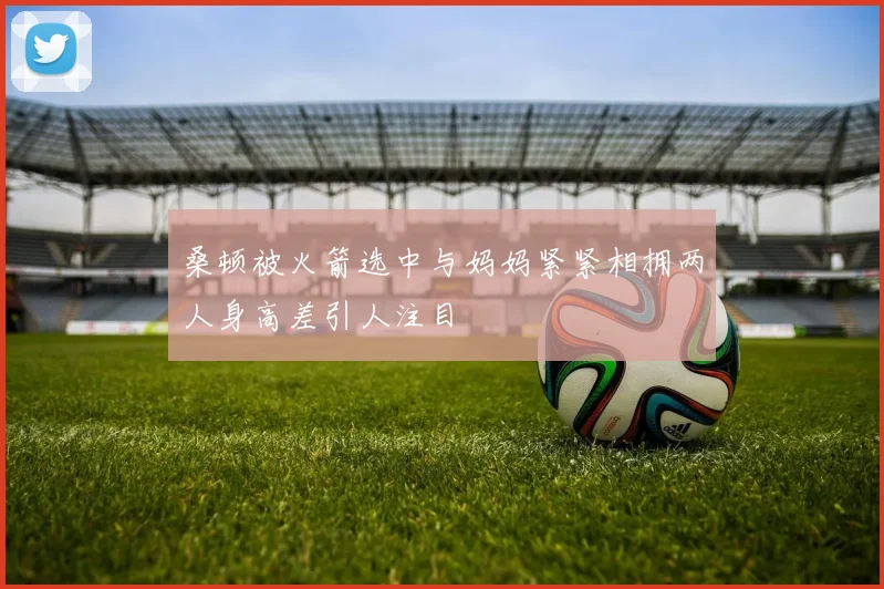桑顿被火箭选中与妈妈紧紧相拥两人身高差引人注目