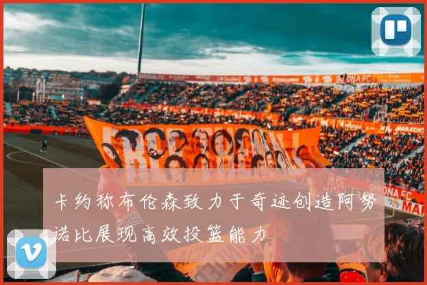 卡约称布伦森致力于奇迹创造阿努诺比展现高效投篮能力