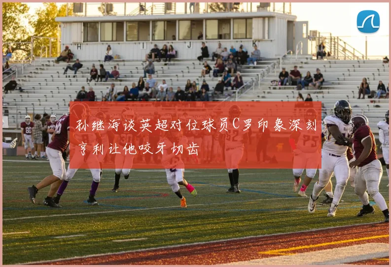 孙继海谈英超对位球员C罗印象深刻亨利让他咬牙切齿