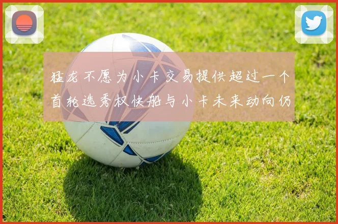 猛龙不愿为小卡交易提供超过一个首轮选秀权快船与小卡未来动向仍不明朗