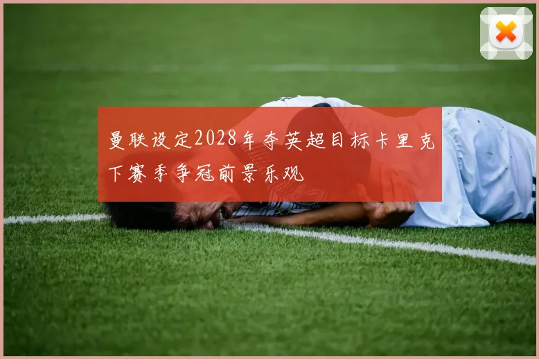 曼联设定2028年夺英超目标卡里克下赛季争冠前景乐观
