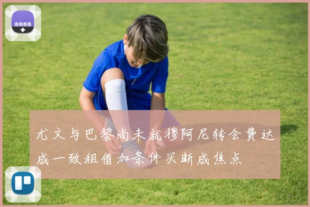 尤文与巴黎尚未就穆阿尼转会费达成一致租借加条件买断成焦点
