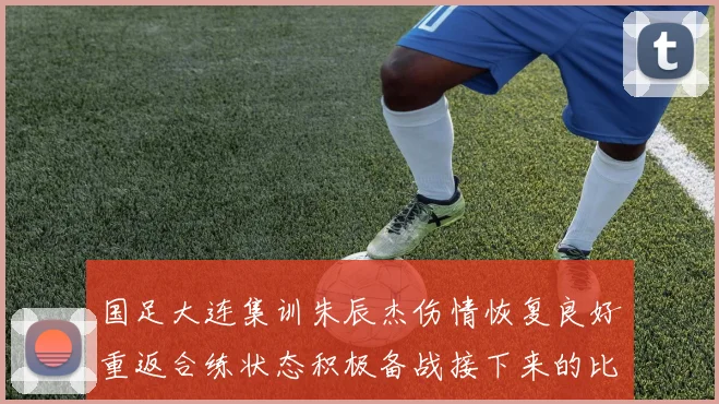 国足大连集训朱辰杰伤情恢复良好重返合练状态积极备战接下来的比赛